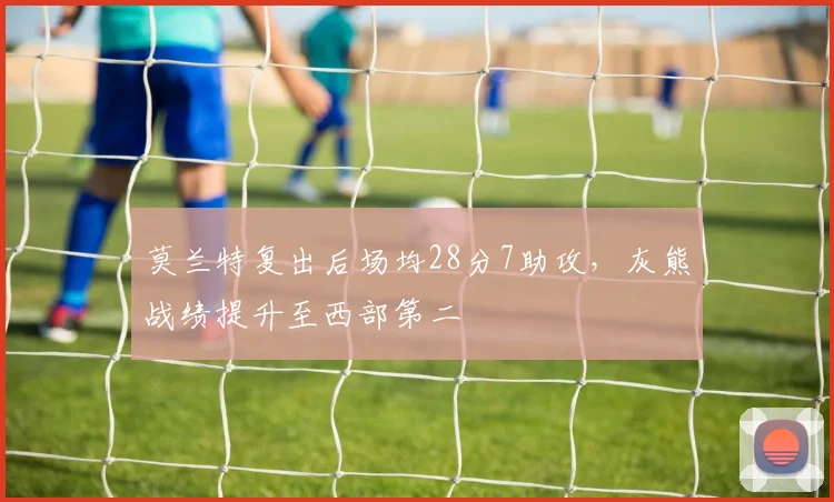 莫兰特复出后场均28分7助攻，灰熊战绩提升至西部第二
