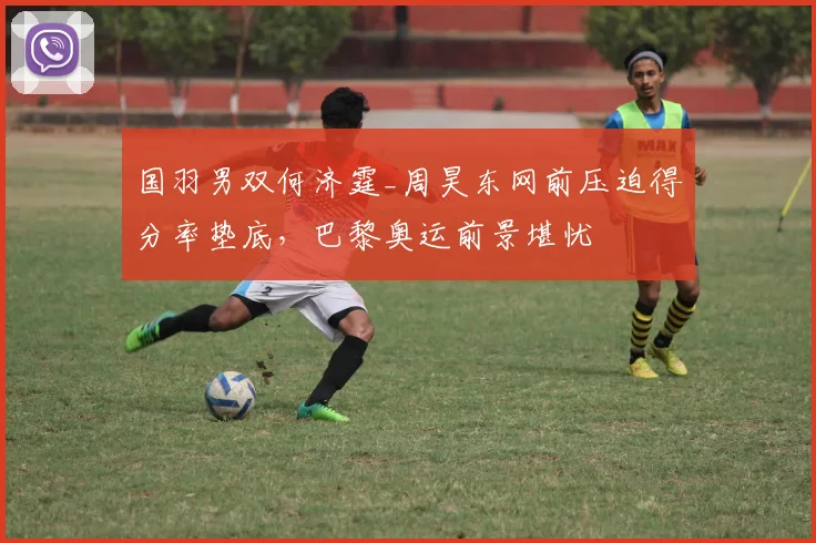 国羽男双何济霆_周昊东网前压迫得分率垫底，巴黎奥运前景堪忧