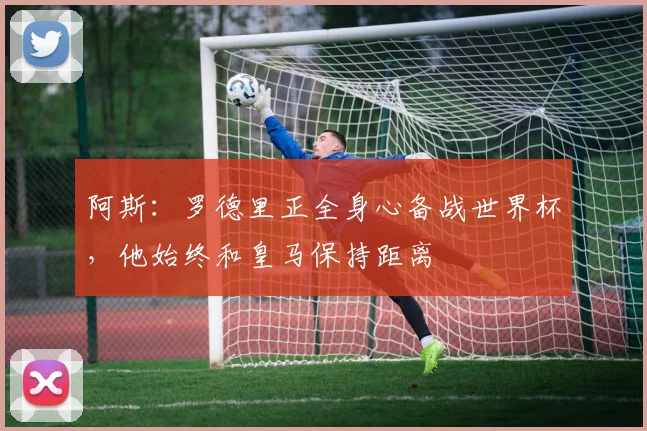 阿斯:罗德里正全身心备战世界杯,他始终和皇马保持距离