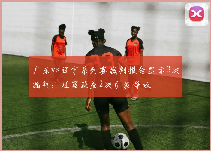 广东vs辽宁系列赛裁判报告显示3次漏判，辽篮获益2次引发争议