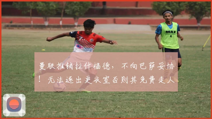 曼联推销拉什福德，不向巴萨妥协！无法逐出更衣室否则其免费走人
