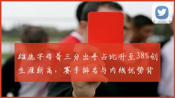 雄鹿字母哥三分出手占比升至38%创生涯新高，赛季排名与内线优势背离引讨论