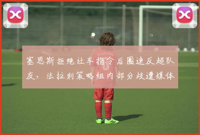 塞恩斯拒绝让车指令后圈速反超队友，法拉利策略组内部分歧遭媒体曝光